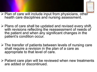  Plan of care will include input from physicians, other
health care disciplines and nursing assessment.
 Plans of care shall be updated and revised every shift,
with revisions reflecting the reassessment of needs of
the patient and when any significant changes in the
patient’s condition occur.
 The transfer of patients between levels of nursing care
shall require a revision in the plan of a care as
appropriate to that level of care.
 Patient care plan will be reviewed when new treatments
are added or discontinued.
 