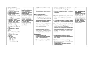    Labored breathing                                            rest). Changed positions every 2         pressure of diaphragm and enhancing             status.
   Used of accessory muscle                                     hours.                                   ventilation of different lung segments.
   Restlessness                 Long Term Objective:
   Wide-eyed appearance         Within the 3 days of           Kept resuscitation bag at bedside.    Provides adequate ventilation when patient        Long Term Objective:
   Hyperventilation             nursing care, the patient                                              requires it.                                      Outcome met.
   Presence of adventitious     will demonstrate                                                                                                         After 3-day nursing care,
    breath sounds:               improved perfusion and       Patient Health Teaching:                                                                    the patient was able to
      Rales/crackles on both    circulation as evidenced       Taught and encourage deep-            Provides patient with some means to cope          maintain improved
       lung fields               by normal skin color,           breathing and coughing exercises       with or control dyspnea and reduce air            perfusion and circulation
      Wheezing on inspiration   reduction of breathing          and use of purse-lipped breathing.     traffic.                                          as evidenced by normal
   Fluctuating Oxygen           difficulty, relaxed state,                                                                                               skin color, SaO2 at 96%,
    Saturation: <90% (without    SaO2 >90% and absence          Taught patient about the treatment    To provide information on how the patient         decreased breathing
    Oxygen), >90% (with          of cyanosis after               regimen and disease process.           will be able to prevent disease recurrence.       difficulty, and patient is
    oxygen supplementation)      providing appropriate                                                                                                    at relaxed state.
   Productive cough             nursing and medical            Encouraged increase in total fluid    Hydration helps decrease the viscosity of
   Difficulty vocalizing        intervention.                   intake to at least 3000 mL/day,        secretions, facilitating expectoration. Fluids
   Changes in RR, depth and                                     within cardiac tolerance.              during meals can increase gastric
    rate                                                                                                distention and pressure on the diaphragm.
   Cyanotic/cool & clammy
    skin                                                        Kept environmental pollution to a       Precipitation of allergic type of respiratory
   Pallor                                                       minimum (dust, smoke, allergens)         reactions that can trigger onset of acute
   Use of orthopneic position                                   according to individual situation.       episode.
   Apprehension
   Reduced tolerance to                                      Collaborative:
    activity                                                    Provided supplemental                 Enhances expectoration of sputum,
   Vital Signs:                                                 humidification: partial rebreather     improve pulmonary function, and reduces
      Temp: 37.0 C                                              mask, 6L/min; nebulization.            lung volumes.
      PR: 136 bpm
      RR: 42 cpm                                               Monitored pulse oximetry, CXR.        Establishes baseline for monitoring
      BP: 100/70 mmHg                                                                                  progression/regression of disease process
                                                                                                        and complications.
                                                                                                        Pulse oximetry- can detect changes in
                                                                                                        Oxygen saturation.
 