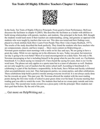 Ten Traits Of Highly Effective Teachers Chapter 1 Summary
In the book, Ten Traits of Highly Effective Principals: From good to Great Performance, McEwan
discusses the facilitator in chapter 4 (2003). She describes the facilitator as a leader with abilities to
build strong relationships with parents, teachers, and students. One principal in the book, Bill, thought
the students would learn more if their teachers are understanding, caring, and genuine as opposed with
students who were taught by teachers that were not. This idea was tested and their findings were
placed in a book entitled, Kids Don t Learn From People They Don t Like (Aspey Roebuck, 1977).
The results of the study described the book perfectly. They found the students who have teachers who
are compassionate, sincere, and have respect ... Show more content on Helpwriting.net ...
Newman greets teachers most mornings with a smile on his face and says, We are going to have a
great day today. While we are signing out in the afternoon, he says, Today was great, but tomorrow
our day is going to be even better! Most of us need encouragement on a daily basis. Not only is Mr.
Newman encouraging us but is including himself in the group when he uses the word, we. Facilitators
benchmark 4.3 is about saying we instead of I. I have heard the saying for years, there is no I in the
word team. The phrase not only applies to a sports team but to a team of educators as well. Students
are not only taught by a set of teachers but the entire school staff. According to benchmark 4.11,
celebrating is a part of the facilitator s responsibility. In the book, Steve Wilson and faculty celebrated
when accomplishments were met. They had popcorn parties, ice cream parties, and other celebrations.
These celebrations help build a positive morale among everyone involved. It is not always easily done
but the rewards are great. This past year, Mr. Newman allowed the student with the most reading
points during the first nine weeks of school to pour green slime over his head. Everyone meeting their
reading goal was able to watch the event. The students then had an ice cream party outside and extra
recess time. The second nine weeks reward was a pizza party with the principal. More students met
their goal than before. By the end of the year,
... Get more on HelpWriting.net ...
 