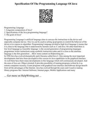 Specification Of The Programming Language Of Java
Programming Language
1. Linguistic composition of Java?
2. Specifications of the Java programming language?
3. The goals of Java?
Programming Language is artificial language aims to conveys the instructions to the device and
especially computer device. Also we can be used to setting up programs to control the behavior of the
device or to express to algorithm. Programming Language divided to high level language it means that
it is close to the language that it understood by humans such as: C and Java. On other hand there is
low level language as Assembly language: is the second generation of programming languages
programmer writes instructions using symbolic instruction codes and it is close to the machine
language is the first generation ... Show more content on Helpwriting.net ...
In 1998 Java has evolved dramatically and it became called Java 2. Also among the most important
developments that have been developed in this version its Java capabilities in the graphical interface.
As well there have been many developments in this language which still continuously developed. And
the aims of Java are: Object oriented, It provides possibility of running programs written by it as
remote computers securely, Create programs with graphical user interface and Software design benefit
from all the advantages of the Internet. Java has evolved through the years and it used to making
library programs like: Internet Software, Internet pages, Mobile Applications and many
... Get more on HelpWriting.net ...
 
