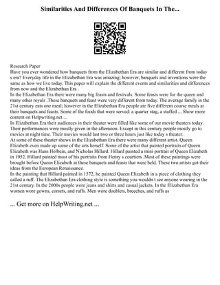 Similarities And Differences Of Banquets In The...
Research Paper
Have you ever wondered how banquets from the Elizabethan Era are similar and different from today
s era? Everyday life in the Elizabethan Era was amazing; however, banquets and inventions were the
same as how we live today. This paper will explain the different events and similarities and differences
from now and the Elizabethan Era .
In the Elizabethan Era there were many big feasts and festivals. Some feasts were for the queen and
many other royals .These banquets and feast were very different from today. The average family in the
21st century eats one meal; however in the Elizabethan Era people ate five different course meals at
their banquets and feasts. Some of the foods that were served: a quarter stag, a stuffed ... Show more
content on Helpwriting.net ...
In Elizabethan Era their audiences in their theater were filled like some of our movie theaters today.
Their performances were mostly given in the afternoon. Except in this century people mostly go to
movies at night time. Their movies would last two or three hours just like today s theater.
At some of these theater shows in the Elizabethan Era there were many different artist. Queen
Elizabeth even made up some of the arts herself. Some of the artist that painted portraits of Queen
Elizabeth was Hans Holbein, and Nicholas Hillard. Hillard painted a mini portrait of Queen Elizabeth
in 1952. Hillard painted most of his portraits from Henry s courtiers .Most of these paintings were
brought before Queen Elizabeth at these banquets and feasts that were held. These two artists got their
ideas from the European Renaissance.
In the painting that Hillard painted in 1572, he painted Queen Elizabeth in a piece of clothing they
called a ruff. The Elizabethan Era clothing style is something you wouldn t see anyone wearing in the
21st century. In the 2000s people wore jeans and shirts and casual jackets. In the Elizabethan Era
women wore gowns, corsets, and ruffs. Men wore doublets, breeches, and ruffs as
... Get more on HelpWriting.net ...
 