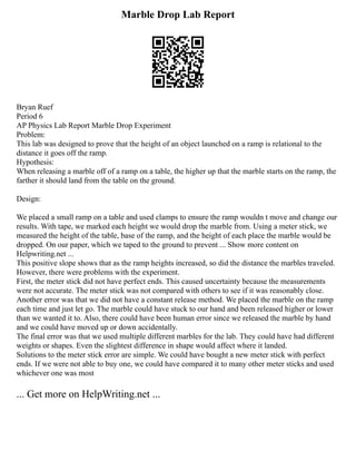 Marble Drop Lab Report
Bryan Ruef
Period 6
AP Physics Lab Report Marble Drop Experiment
Problem:
This lab was designed to prove that the height of an object launched on a ramp is relational to the
distance it goes off the ramp.
Hypothesis:
When releasing a marble off of a ramp on a table, the higher up that the marble starts on the ramp, the
farther it should land from the table on the ground.
Design:
We placed a small ramp on a table and used clamps to ensure the ramp wouldn t move and change our
results. With tape, we marked each height we would drop the marble from. Using a meter stick, we
measured the height of the table, base of the ramp, and the height of each place the marble would be
dropped. On our paper, which we taped to the ground to prevent ... Show more content on
Helpwriting.net ...
This positive slope shows that as the ramp heights increased, so did the distance the marbles traveled.
However, there were problems with the experiment.
First, the meter stick did not have perfect ends. This caused uncertainty because the measurements
were not accurate. The meter stick was not compared with others to see if it was reasonably close.
Another error was that we did not have a constant release method. We placed the marble on the ramp
each time and just let go. The marble could have stuck to our hand and been released higher or lower
than we wanted it to. Also, there could have been human error since we released the marble by hand
and we could have moved up or down accidentally.
The final error was that we used multiple different marbles for the lab. They could have had different
weights or shapes. Even the slightest difference in shape would affect where it landed.
Solutions to the meter stick error are simple. We could have bought a new meter stick with perfect
ends. If we were not able to buy one, we could have compared it to many other meter sticks and used
whichever one was most
... Get more on HelpWriting.net ...
 