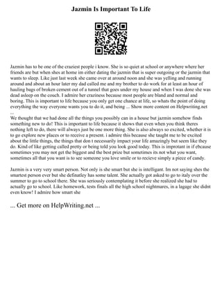 Jazmin Is Important To Life
Jazmin has to be one of the craziest people i know. She is so quiet at school or anywhere where her
friends are but when shes at home im either dating the jazmin that is super outgoing or the jazmin that
wants to sleep. Like just last week she came over at around noon and she was yelling and running
around and about an hour later my dad called me and my brother to do work for at least an hour of
hauling bags of broken cement out of a tunnel that goes under my house and when I was done she was
dead asleep on the couch. I admire her craziness because most people are bland and normal and
boring. This is important to life because you only get one chance at life, so whats the point of doing
everything the way everyone wants you to do it, and being ... Show more content on Helpwriting.net
...
We thought that we had done all the things you possibly can in a house but jazmin somehow finds
something new to do! This is important to life because it shows that even when you think theres
nothing left to do, there will always just be one more thing. She is also always so excited, whether it is
to go explore new places or to receive a present. i admire this because she taught me to be excited
about the little things, the things that don t necessarily impact your life amazingly but seem like they
do. Kind of like getting called pretty or being told you look good today. This is improtant in if ebcause
sometimes you may not get the biggest and the best prize but sometimes its not what you want,
sometimes all that you want is to see someone you love smile or to recieve simply a piece of candy.
Jazmin is a very very smart person. Not only is she smart but she is intelligant. Im not saying shes the
smartest person ever but she definatley has some talent. She actually got asked to go to italy over the
summer to go to school there. She was seriously contemplating it before she realized she had to
actually go to school. Like homework, tests finals all the high school nightmares, in a lagage she didnt
even know! I admire how smart she
... Get more on HelpWriting.net ...
 