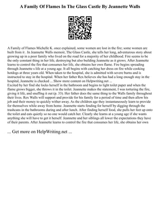 A Family Of Flames In The Glass Castle By Jeannette Walls
A Family of Flames Michelle K. once explained, some women are lost in the fire; some women are
built from it . In Jeannette Walls memoir, The Glass Castle, she tells her long, adventurous story about
growing up in a poor family who lived on the road for a majority of her childhood. Fire seems to be
the only constant thing in her life, destroying but also building Jeannette as it grows. After Jeannette
learns to control the fire that consumes her life, she obtains her own flame. Fire begins spreading
through Jeannette s life at a young age. It all begins with catching her dress on fire while cooking
hotdogs at three years old. When taken to the hospital, she is admitted with severe burns and is
instructed to stay in the hospital. When her father Rex believes she has had a long enough stay in the
hospital, Jeannette is checked ... Show more content on Helpwriting.net ...
Excited by her find she locks herself in the bathroom and begins to light toilet paper and when the
flame grows bigger, she throws it in the toilet. Jeannette makes the statement, I was torturing the fire,
giving it life, and snuffing it out (p. 33). Her father does the same thing to the Walls family throughout
their lives. Rex Walls will support and provide for his family for a period of time and then allow his
job and their money to quickly wither away. As the children age they instantaneously learn to provide
for themselves while away from home. Jeannette starts fending for herself by digging through the
trashcans in the bathrooms during and after lunch. After finding herself food, she pulls her feet up onto
the toilet and eats quietly so no one would catch her. Clearly she learns at a young age if she wants
anything she will have to get it herself. Jeannette and her siblings all lower the expectations they have
of their parents. After Jeannette learns to control the fire that consumes her life, she obtains her own
... Get more on HelpWriting.net ...
 