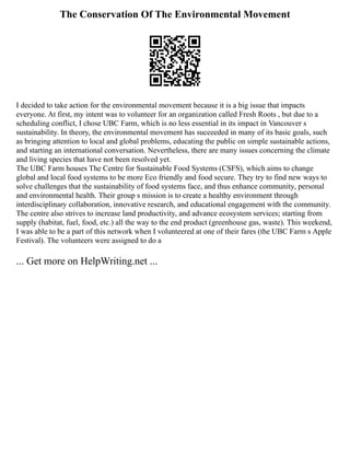 The Conservation Of The Environmental Movement
I decided to take action for the environmental movement because it is a big issue that impacts
everyone. At first, my intent was to volunteer for an organization called Fresh Roots , but due to a
scheduling conflict, I chose UBC Farm, which is no less essential in its impact in Vancouver s
sustainability. In theory, the environmental movement has succeeded in many of its basic goals, such
as bringing attention to local and global problems, educating the public on simple sustainable actions,
and starting an international conversation. Nevertheless, there are many issues concerning the climate
and living species that have not been resolved yet.
The UBC Farm houses The Centre for Sustainable Food Systems (CSFS), which aims to change
global and local food systems to be more Eco friendly and food secure. They try to find new ways to
solve challenges that the sustainability of food systems face, and thus enhance community, personal
and environmental health. Their group s mission is to create a healthy environment through
interdisciplinary collaboration, innovative research, and educational engagement with the community.
The centre also strives to increase land productivity, and advance ecosystem services; starting from
supply (habitat, fuel, food, etc.) all the way to the end product (greenhouse gas, waste). This weekend,
I was able to be a part of this network when I volunteered at one of their fares (the UBC Farm s Apple
Festival). The volunteers were assigned to do a
... Get more on HelpWriting.net ...
 