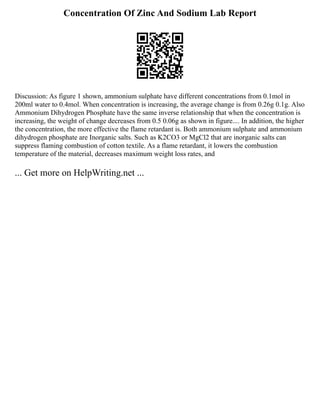Concentration Of Zinc And Sodium Lab Report
Discussion: As figure 1 shown, ammonium sulphate have different concentrations from 0.1mol in
200ml water to 0.4mol. When concentration is increasing, the average change is from 0.26g 0.1g. Also
Ammonium Dihydrogen Phosphate have the same inverse relationship that when the concentration is
increasing, the weight of change decreases from 0.5 0.06g as shown in figure.... In addition, the higher
the concentration, the more effective the flame retardant is. Both ammonium sulphate and ammonium
dihydrogen phosphate are Inorganic salts. Such as K2CO3 or MgCl2 that are inorganic salts can
suppress flaming combustion of cotton textile. As a flame retardant, it lowers the combustion
temperature of the material, decreases maximum weight loss rates, and
... Get more on HelpWriting.net ...
 