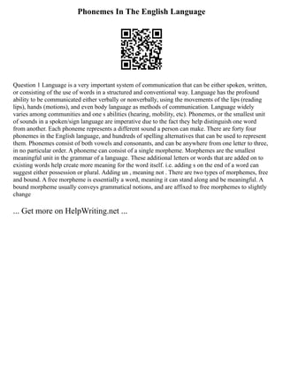Phonemes In The English Language
Question 1 Language is a very important system of communication that can be either spoken, written,
or consisting of the use of words in a structured and conventional way. Language has the profound
ability to be communicated either verbally or nonverbally, using the movements of the lips (reading
lips), hands (motions), and even body language as methods of communication. Language widely
varies among communities and one s abilities (hearing, mobility, etc). Phonemes, or the smallest unit
of sounds in a spoken/sign language are imperative due to the fact they help distinguish one word
from another. Each phoneme represents a different sound a person can make. There are forty four
phonemes in the English language, and hundreds of spelling alternatives that can be used to represent
them. Phonemes consist of both vowels and consonants, and can be anywhere from one letter to three,
in no particular order. A phoneme can consist of a single morpheme. Morphemes are the smallest
meaningful unit in the grammar of a language. These additional letters or words that are added on to
existing words help create more meaning for the word itself. i.e. adding s on the end of a word can
suggest either possession or plural. Adding un , meaning not . There are two types of morphemes, free
and bound. A free morpheme is essentially a word, meaning it can stand along and be meaningful. A
bound morpheme usually conveys grammatical notions, and are affixed to free morphemes to slightly
change
... Get more on HelpWriting.net ...
 