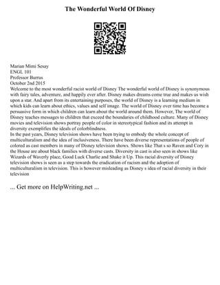 The Wonderful World Of Disney
Marian Mimi Sesay
ENGL 101
Professor Burrus
October 2nd 2015
Welcome to the most wonderful racist world of Disney The wonderful world of Disney is synonymous
with fairy tales, adventure, and happily ever after. Disney makes dreams come true and makes us wish
upon a star. And apart from its entertaining purposes, the world of Disney is a learning medium in
which kids can learn about ethics, values and self image. The world of Disney over time has become a
persuasive form in which children can learn about the world around them. However, The world of
Disney teaches messages to children that exceed the boundaries of childhood culture. Many of Disney
movies and television shows portray people of color in stereotypical fashion and its attempt in
diversity exemplifies the ideals of colorblindness.
In the past years, Disney television shows have been trying to embody the whole concept of
multiculturalism and the idea of inclusiveness. There have been diverse representations of people of
colored as cast members in many of Disney television shows. Shows like That s so Raven and Cory in
the House are about black families with diverse casts. Diversity in cast is also seen in shows like
Wizards of Waverly place, Good Luck Charlie and Shake it Up. This racial diversity of Disney
television shows is seen as a step towards the eradication of racism and the adoption of
multiculturalism in television. This is however misleading as Disney s idea of racial diversity in their
television
... Get more on HelpWriting.net ...
 