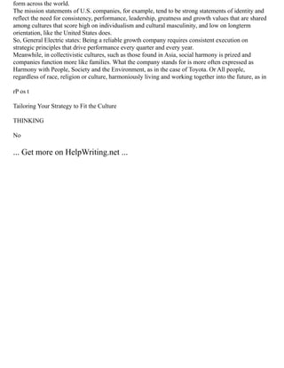 form across the world.
The mission statements of U.S. companies, for example, tend to be strong statements of identity and
reflect the need for consistency, performance, leadership, greatness and growth values that are shared
among cultures that score high on individualism and cultural masculinity, and low on longterm
orientation, like the United States does.
So, General Electric states: Being a reliable growth company requires consistent execution on
strategic principles that drive performance every quarter and every year.
Meanwhile, in collectivistic cultures, such as those found in Asia, social harmony is prized and
companies function more like families. What the company stands for is more often expressed as
Harmony with People, Society and the Environment, as in the case of Toyota. Or All people,
regardless of race, religion or culture, harmoniously living and working together into the future, as in
rP os t
Tailoring Your Strategy to Fit the Culture
THINKING
No
... Get more on HelpWriting.net ...
 