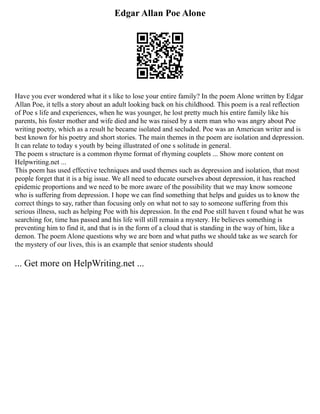Edgar Allan Poe Alone
Have you ever wondered what it s like to lose your entire family? In the poem Alone written by Edgar
Allan Poe, it tells a story about an adult looking back on his childhood. This poem is a real reflection
of Poe s life and experiences, when he was younger, he lost pretty much his entire family like his
parents, his foster mother and wife died and he was raised by a stern man who was angry about Poe
writing poetry, which as a result he became isolated and secluded. Poe was an American writer and is
best known for his poetry and short stories. The main themes in the poem are isolation and depression.
It can relate to today s youth by being illustrated of one s solitude in general.
The poem s structure is a common rhyme format of rhyming couplets ... Show more content on
Helpwriting.net ...
This poem has used effective techniques and used themes such as depression and isolation, that most
people forget that it is a big issue. We all need to educate ourselves about depression, it has reached
epidemic proportions and we need to be more aware of the possibility that we may know someone
who is suffering from depression. I hope we can find something that helps and guides us to know the
correct things to say, rather than focusing only on what not to say to someone suffering from this
serious illness, such as helping Poe with his depression. In the end Poe still haven t found what he was
searching for, time has passed and his life will still remain a mystery. He believes something is
preventing him to find it, and that is in the form of a cloud that is standing in the way of him, like a
demon. The poem Alone questions why we are born and what paths we should take as we search for
the mystery of our lives, this is an example that senior students should
... Get more on HelpWriting.net ...
 