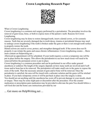 Crown Lengthening Research Paper
What is Crown Lengthening
Crown lengthening is a common oral surgery performed by a periodontist. The procedure involves the
removal of gum tissue, bone, or both to expose more of the patient s teeth. Reasons for Crown
Lengthening
Crown lengthening may be done to restore damaged teeth, insert a dental crown, or for cosmetic
reasons. Teeth that are severely damaged due to tooth decay, trauma or periodontal disease may need
to undergo crown lengthening if the tooth is broken under the gum or there is not enough tooth surface
to properly restore the tooth.
Dental crowns are used to cover, protect, and strengthen damaged teeth. If the crown does not fit
properly it can irritate the gums and cause chronic inflammation. Crown lengthening creates ... Show
more content on Helpwriting.net ...
Afterward an appointment will be scheduled. If your tooth requires a crown a temporary one will be
put in place before the surgery. This allows the periodontist to see how much tissue will need to be
removed before the permanent crown is put in place.
Crown lengthening is a common procedure and can be performed in our office under general
anesthesia or sedation.The length of the surgery depends on how many teeth are involved and if soft
tissue and/or bone has to be removed. The periodontist will make small cuts in the gums to expose the
roots of the tooth. Then the necessary amount of gum and/or bone will be removed. Once the
periodontist is satisfied, the area will be rinsed with a saltwater solution and the gums will be stitched
in place. If you had a temporary crown it will be put back in place once the surgery is done.
You should not eat anything until the anesthesia has worn off to prevent damage to your mouth, cheek
or tongue. There may be some slight pain or discomfort after the procedure. Over the counter
medication or prescription pain medication may be provided to alleviate the pain.You should follow a
soft food diet and the home care instructions provided by our
... Get more on HelpWriting.net ...
 