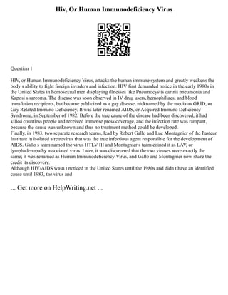 Hiv, Or Human Immunodeficiency Virus
Question 1
HIV, or Human Immunodeficiency Virus, attacks the human immune system and greatly weakens the
body s ability to fight foreign invaders and infection. HIV first demanded notice in the early 1980s in
the United States in homosexual men displaying illnesses like Pneumocystis carinii pneumonia and
Kaposi s sarcoma. The disease was soon observed in IV drug users, hemophiliacs, and blood
transfusion recipients, but became publicized as a gay disease, nicknamed by the media as GRID, or
Gay Related Immuno Deficiency. It was later renamed AIDS, or Acquired Immuno Deficiency
Syndrome, in September of 1982. Before the true cause of the disease had been discovered, it had
killed countless people and received immense press coverage, and the infection rate was rampant,
because the cause was unknown and thus no treatment method could be developed.
Finally, in 1983, two separate research teams, lead by Robert Gallo and Luc Montagnier of the Pasteur
Institute in isolated a retrovirus that was the true infectious agent responsible for the development of
AIDS. Gallo s team named the virus HTLV III and Montagnier s team coined it as LAV, or
lymphadenopathy associated virus. Later, it was discovered that the two viruses were exactly the
same; it was renamed as Human Immunodeficiency Virus, and Gallo and Montagnier now share the
credit its discovery.
Although HIV/AIDS wasn t noticed in the United States until the 1980s and didn t have an identified
cause until 1983, the virus and
... Get more on HelpWriting.net ...
 