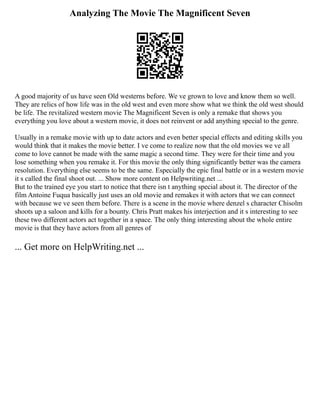 Analyzing The Movie The Magnificent Seven
A good majority of us have seen Old westerns before. We ve grown to love and know them so well.
They are relics of how life was in the old west and even more show what we think the old west should
be life. The revitalized western movie The Magnificent Seven is only a remake that shows you
everything you love about a western movie, it does not reinvent or add anything special to the genre.
Usually in a remake movie with up to date actors and even better special effects and editing skills you
would think that it makes the movie better. I ve come to realize now that the old movies we ve all
come to love cannot be made with the same magic a second time. They were for their time and you
lose something when you remake it. For this movie the only thing significantly better was the camera
resolution. Everything else seems to be the same. Especially the epic final battle or in a western movie
it s called the final shoot out. ... Show more content on Helpwriting.net ...
But to the trained eye you start to notice that there isn t anything special about it. The director of the
film Antoine Fuqua basically just uses an old movie and remakes it with actors that we can connect
with because we ve seen them before. There is a scene in the movie where denzel s character Chisolm
shoots up a saloon and kills for a bounty. Chris Pratt makes his interjection and it s interesting to see
these two different actors act together in a space. The only thing interesting about the whole entire
movie is that they have actors from all genres of
... Get more on HelpWriting.net ...
 