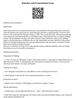 Kimchee and Fermentation Essay
Kimchee and Fermentation
Introduction
Each country has its own unique food item that is special and has been providing local community
with rich nutrition and various flavors. Such food item in Korea is called Kimchee. It was not well
known to the world until the Olympic Games in 1988. This was the first time when numerous people
were exposed to such interesting flavors of Kimchee spicy, fermented bok choy or Chinese cabbage
product. By fermentation, Koreans were able to preserve much nutritional values of the cabbage,
improve and develop layers of different flavors, and significantly increases shelf life of the product.
Moreover, Kimchee fermentation has been providing Koreans with rich source of vitamin C and B ...
Show more content on Helpwriting.net ...
However, if stored for too long or not under optimal storage conditions, Kimchee will over acidify,
becoming too sour for enjoyable consumption.
Method and Procedure
Preparation of Cabbage
1. in 20 L of water, put 500 grams of salt to make brine solution 2. clean and cut 2 head of bok choy so
that it becomes 8 pieces 3. submerge bok choy into the brine solution for 8 hours 4. rinse bok choy
with fresh water and cut it to many small pieces
Preparation of Sugar
1. mix 100 gram of powdered rice with 200mL of water and bring to boil slowly
2. add 45 grams of salt into the viscous liquid (powdered rice + water)
Preparation of spices
1. blend 4 cloves of garlic, 8 chilli pepper, 2 small onion, 2 ginger, 2 oyster
Mixing fermentation
1. add bok choy, viscous liquid (powdered rice + water + salt) with blend of spices
2. Place into a glass jar with open top. Put shrink wrap on the top with rubber bands to seal, instead of
using original metal/plastic lid.
 
