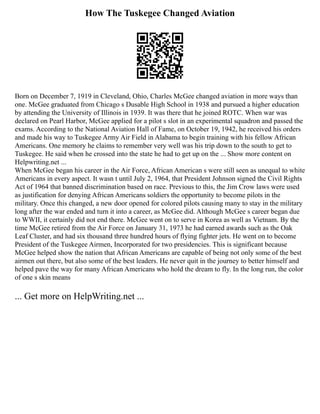 How The Tuskegee Changed Aviation
Born on December 7, 1919 in Cleveland, Ohio, Charles McGee changed aviation in more ways than
one. McGee graduated from Chicago s Dusable High School in 1938 and pursued a higher education
by attending the University of Illinois in 1939. It was there that he joined ROTC. When war was
declared on Pearl Harbor, McGee applied for a pilot s slot in an experimental squadron and passed the
exams. According to the National Aviation Hall of Fame, on October 19, 1942, he received his orders
and made his way to Tuskegee Army Air Field in Alabama to begin training with his fellow African
Americans. One memory he claims to remember very well was his trip down to the south to get to
Tuskegee. He said when he crossed into the state he had to get up on the ... Show more content on
Helpwriting.net ...
When McGee began his career in the Air Force, African American s were still seen as unequal to white
Americans in every aspect. It wasn t until July 2, 1964, that President Johnson signed the Civil Rights
Act of 1964 that banned discrimination based on race. Previous to this, the Jim Crow laws were used
as justification for denying African Americans soldiers the opportunity to become pilots in the
military. Once this changed, a new door opened for colored pilots causing many to stay in the military
long after the war ended and turn it into a career, as McGee did. Although McGee s career began due
to WWII, it certainly did not end there. McGee went on to serve in Korea as well as Vietnam. By the
time McGee retired from the Air Force on January 31, 1973 he had earned awards such as the Oak
Leaf Cluster, and had six thousand three hundred hours of flying fighter jets. He went on to become
President of the Tuskegee Airmen, Incorporated for two presidencies. This is significant because
McGee helped show the nation that African Americans are capable of being not only some of the best
airmen out there, but also some of the best leaders. He never quit in the journey to better himself and
helped pave the way for many African Americans who hold the dream to fly. In the long run, the color
of one s skin means
... Get more on HelpWriting.net ...
 