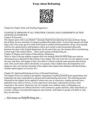 Essay about Reframing
Chapter by Chapter Notes and Teaching Suggestions
CHAPTER 20. BRINGING IT ALL TOGETHER: CHANGE AND LEADERSHIP IN ACTION
CHAPTER 20 OVERVIEW
Chapter 20 Summary ___________________________________________________
The chapter opens with a case Robert F. Kennedy High School depicting the many problems facing
David King, the new principal of a deeply troubled urban high school. A school that opened with high
hopes only a few years ago now finds itself mired in conflict and dissatisfaction. King s first meeting
with his new administrative staff produces a blow up in which a male housemaster physically
threatens the chair of the English department. By the end of the case, the situation feels overwhelming.
Is there hope? The authors follow ... Show more content on Helpwriting.net ...
Chapter 20: Replay and Critique of David King s Reframing _______________
There is value in having students compare their own thinking about the RFK High case with the
reframing process depicted for David King in the chapter. One way to do this is to ask students to read
the case, stop there, and engage in their own effort to reframe using the same questions David King
used. (This can be done either individually or in groups.) Once students have developed their own
diagnoses, they can read the remainder of the chapter and compare their thinking with David King s.
Another option appears in Exercise 20.1.
Chapter 20: Applying Reframing to Cases or Personal Experience_________
The chapter focuses on putting it all together: integrating everything learned about organizations and
leadership into more comprehensive and powerful understanding and action. The reframing process
illustrated in the chapter can be applied to almost any case or experience: students personal cases,
published cases, films or fiction, or class experiences (role plays, experiential activities, team
experiences, the course). Instructors can, for example, have students study a challenging case
(multiple suggestions are offered elsewhere in this instructor s guide) and then, either individually or
in teams, reframe to develop both diagnoses and solutions. Individuals or groups will differ in what
they see and what
... Get more on HelpWriting.net ...
 
