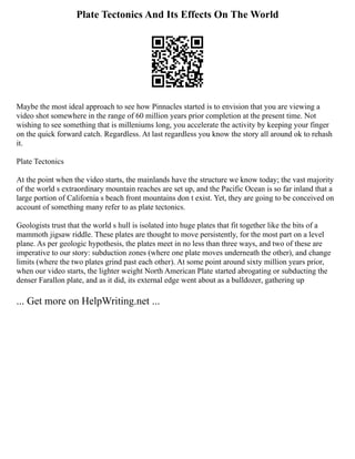 Plate Tectonics And Its Effects On The World
Maybe the most ideal approach to see how Pinnacles started is to envision that you are viewing a
video shot somewhere in the range of 60 million years prior completion at the present time. Not
wishing to see something that is milleniums long, you accelerate the activity by keeping your finger
on the quick forward catch. Regardless. At last regardless you know the story all around ok to rehash
it.
Plate Tectonics
At the point when the video starts, the mainlands have the structure we know today; the vast majority
of the world s extraordinary mountain reaches are set up, and the Pacific Ocean is so far inland that a
large portion of California s beach front mountains don t exist. Yet, they are going to be conceived on
account of something many refer to as plate tectonics.
Geologists trust that the world s hull is isolated into huge plates that fit together like the bits of a
mammoth jigsaw riddle. These plates are thought to move persistently, for the most part on a level
plane. As per geologic hypothesis, the plates meet in no less than three ways, and two of these are
imperative to our story: subduction zones (where one plate moves underneath the other), and change
limits (where the two plates grind past each other). At some point around sixty million years prior,
when our video starts, the lighter weight North American Plate started abrogating or subducting the
denser Farallon plate, and as it did, its external edge went about as a bulldozer, gathering up
... Get more on HelpWriting.net ...
 