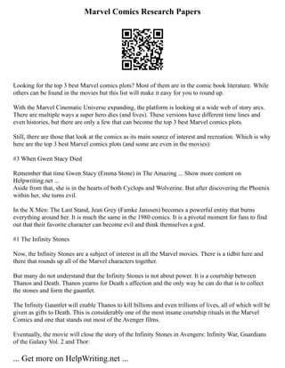 Marvel Comics Research Papers
Looking for the top 3 best Marvel comics plots? Most of them are in the comic book literature. While
others can be found in the movies but this list will make it easy for you to round up.
With the Marvel Cinematic Universe expanding, the platform is looking at a wide web of story arcs.
There are multiple ways a super hero dies (and lives). These versions have different time lines and
even histories, but there are only a few that can become the top 3 best Marvel comics plots.
Still, there are those that look at the comics as its main source of interest and recreation. Which is why
here are the top 3 best Marvel comics plots (and some are even in the movies):
#3 When Gwen Stacy Died
Remember that time Gwen Stacy (Emma Stone) in The Amazing ... Show more content on
Helpwriting.net ...
Aside from that, she is in the hearts of both Cyclops and Wolverine. But after discovering the Phoenix
within her, she turns evil.
In the X Men: The Last Stand, Jean Grey (Famke Janssen) becomes a powerful entity that burns
everything around her. It is much the same in the 1980 comics. It is a pivotal moment for fans to find
out that their favorite character can become evil and think themselves a god.
#1 The Infinity Stones
Now, the Infinity Stones are a subject of interest in all the Marvel movies. There is a tidbit here and
there that rounds up all of the Marvel characters together.
But many do not understand that the Infinity Stones is not about power. It is a courtship between
Thanos and Death. Thanos yearns for Death s affection and the only way he can do that is to collect
the stones and form the gauntlet.
The Infinity Gauntlet will enable Thanos to kill billions and even trillions of lives, all of which will be
given as gifts to Death. This is considerably one of the most insane courtship rituals in the Marvel
Comics and one that stands out most of the Avenger films.
Eventually, the movie will close the story of the Infinity Stones in Avengers: Infinity War, Guardians
of the Galaxy Vol. 2 and Thor:
... Get more on HelpWriting.net ...
 