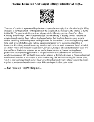 Physical Education And Weight Lifting Instructor At High...
This case of practice is a peer coaching situation completed with the physical education/weight lifting
instructor at our high school. For the purpose of the assignment, the mentee will be referred to by the
initials BK. The purpose of this practicum aligns with the following purposes from Carr s Peer
Coaching Study Groups (2005): Understanding if student learning is meeting specific standards or
moving toward meeting them. Helping teachers reflect on their teaching. Learning more about a
student s thinking and learning needs and implications for instructions. Understanding learning needs
for a small group of students, and Helping a presenting teacher solve a dilemma or problem in
instruction. Identifying a coach/mentoring situation and conduct a needs assessment. I work with BK
as a fellow related arts instructor in our district, as well as, being co advisors for the senior class. We
teach different disciplines, however, we are similar in our teaching styles and must apply our
professional development opportunities to our profession as most of the time our professional
developments are not fully applicable to us and we attempt to do the best we can to fit our professional
development materials to our content to better our teaching. BK has been teaching for thirteen years,
which is one year longer than I and we have worked together for all twelve of my years in the district
together at professional development events. This case in practice has given us the
... Get more on HelpWriting.net ...
 