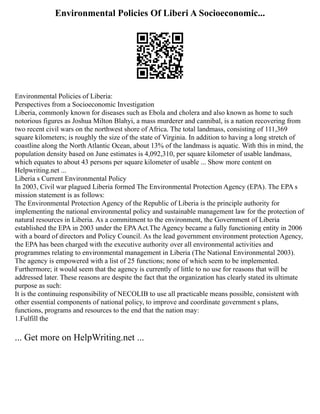 Environmental Policies Of Liberi A Socioeconomic...
Environmental Policies of Liberia:
Perspectives from a Socioeconomic Investigation
Liberia, commonly known for diseases such as Ebola and cholera and also known as home to such
notorious figures as Joshua Milton Blahyi, a mass murderer and cannibal, is a nation recovering from
two recent civil wars on the northwest shore of Africa. The total landmass, consisting of 111,369
square kilometers; is roughly the size of the state of Virginia. In addition to having a long stretch of
coastline along the North Atlantic Ocean, about 13% of the landmass is aquatic. With this in mind, the
population density based on June estimates is 4,092,310, per square kilometer of usable landmass,
which equates to about 43 persons per square kilometer of usable ... Show more content on
Helpwriting.net ...
Liberia s Current Environmental Policy
In 2003, Civil war plagued Liberia formed The Environmental Protection Agency (EPA). The EPA s
mission statement is as follows:
The Environmental Protection Agency of the Republic of Liberia is the principle authority for
implementing the national environmental policy and sustainable management law for the protection of
natural resources in Liberia. As a commitment to the environment, the Government of Liberia
established the EPA in 2003 under the EPAAct.The Agency became a fully functioning entity in 2006
with a board of directors and Policy Council. As the lead government environment protection Agency,
the EPA has been charged with the executive authority over all environmental activities and
programmes relating to environmental management in Liberia (The National Environmental 2003).
The agency is empowered with a list of 25 functions; none of which seem to be implemented.
Furthermore; it would seem that the agency is currently of little to no use for reasons that will be
addressed later. These reasons are despite the fact that the organization has clearly stated its ultimate
purpose as such:
It is the continuing responsibility of NECOLIB to use all practicable means possible, consistent with
other essential components of national policy, to improve and coordinate government s plans,
functions, programs and resources to the end that the nation may:
1.Fulfill the
... Get more on HelpWriting.net ...
 