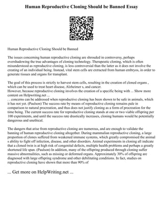 Human Reproductive Cloning Should be Banned Essay
Human Reproductive Cloning Should be Banned
The issues concerning human reproductive cloning are shrouded in controversy, perhaps
overshadowing the true advantages of cloning technology. Therapeutic cloning, which is often
misunderstood as reproductive cloning, is less controversial than the latter as it does not involve the
creating of an individual being. Instead, vital stem cells are extracted from human embryos, in order to
generate tissues and organs for transplant.
The goal of this process is strictly to harvest stem cells, resulting in the creation of cloned organs ,
which can be used to treat heart disease, Alzheimer s, and cancer.
However, because reproductive cloning involves the creation of a specific being with ... Show more
content on Helpwriting.net ...
. . concerns can be addressed when reproductive cloning has been shown to be safe in animals, which
it has not yet. (Paulson) The success rate by means of reproductive cloning remains pale in
comparison to natural procreation, and thus does not justify cloning as a form of procreation for the
time being. The current success rate for reproductive cloning stands at one or two viable offspring per
100 experiments, and until the success rate drastically increases, cloning humans would be potentially
dangerous and unethical.
The dangers that arise from reproductive cloning are numerous, and are enough to validate the
banning of human reproductive cloning altogether. During mammalian reproductive cloning, a large
proportion of clones suffered from weakened immune systems, which greatly compromised the animal
s ability to fight off infection, disease, and other disorders. Animal experiments in cloning all indicate
that a cloned twin is at high risk of congenital defects, multiple health problems and perhaps a greatly
shortened life span. (Paulson) In addition, many of the offspring produced through cloning suffer
massive abnormalities, such as missing or deformed organs. Approximately 30% of offspring are
diagnosed with large offspring syndrome and other debilitating conditions. In fact, studies on
reproductive cloning have shown that more than 90% of
... Get more on HelpWriting.net ...
 
