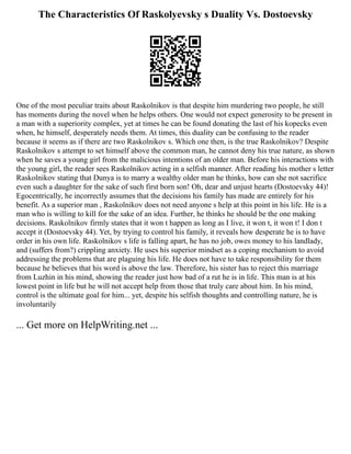 The Characteristics Of Raskolyevsky s Duality Vs. Dostoevsky
One of the most peculiar traits about Raskolnikov is that despite him murdering two people, he still
has moments during the novel when he helps others. One would not expect generosity to be present in
a man with a superiority complex, yet at times he can be found donating the last of his kopecks even
when, he himself, desperately needs them. At times, this duality can be confusing to the reader
because it seems as if there are two Raskolnikov s. Which one then, is the true Raskolnikov? Despite
Raskolnikov s attempt to set himself above the common man, he cannot deny his true nature, as shown
when he saves a young girl from the malicious intentions of an older man. Before his interactions with
the young girl, the reader sees Raskolnikov acting in a selfish manner. After reading his mother s letter
Raskolnikov stating that Dunya is to marry a wealthy older man he thinks, how can she not sacrifice
even such a daughter for the sake of such first born son! Oh, dear and unjust hearts (Dostoevsky 44)!
Egocentrically, he incorrectly assumes that the decisions his family has made are entirely for his
benefit. As a superior man , Raskolnikov does not need anyone s help at this point in his life. He is a
man who is willing to kill for the sake of an idea. Further, he thinks he should be the one making
decisions. Raskolnikov firmly states that it won t happen as long as I live, it won t, it won t! I don t
accept it (Dostoevsky 44). Yet, by trying to control his family, it reveals how desperate he is to have
order in his own life. Raskolnikov s life is falling apart, he has no job, owes money to his landlady,
and (suffers from?) crippling anxiety. He uses his superior mindset as a coping mechanism to avoid
addressing the problems that are plaguing his life. He does not have to take responsibility for them
because he believes that his word is above the law. Therefore, his sister has to reject this marriage
from Luzhin in his mind, showing the reader just how bad of a rut he is in life. This man is at his
lowest point in life but he will not accept help from those that truly care about him. In his mind,
control is the ultimate goal for him... yet, despite his selfish thoughts and controlling nature, he is
involuntarily
... Get more on HelpWriting.net ...
 