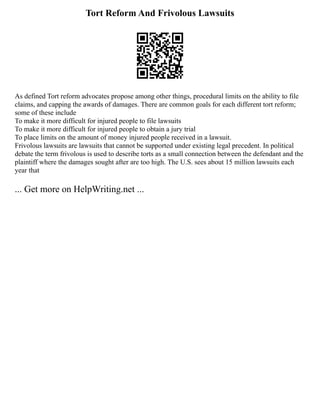 Tort Reform And Frivolous Lawsuits
As defined Tort reform advocates propose among other things, procedural limits on the ability to file
claims, and capping the awards of damages. There are common goals for each different tort reform;
some of these include
To make it more difficult for injured people to file lawsuits
To make it more difficult for injured people to obtain a jury trial
To place limits on the amount of money injured people received in a lawsuit.
Frivolous lawsuits are lawsuits that cannot be supported under existing legal precedent. In political
debate the term frivolous is used to describe torts as a small connection between the defendant and the
plaintiff where the damages sought after are too high. The U.S. sees about 15 million lawsuits each
year that
... Get more on HelpWriting.net ...
 