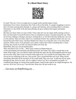 It s Hard Short Story
It s hard. This city. I live in a tough city in a tough world, and that makes it hard.
Sometimes I love it here. Sometimes New York is life on the brink. It s people struggling to survive,
their will alone carrying them through. It s energy and intensity, and everything taken to extremes.
Sometimes it s the cliché of the dirt and suffering, the grey isolation that inspires and sparks
creativi¬ty.
But there are times when it is none of that. Times when all I see are empty shells running as fast as
they can from point A to point B with no time or inclination to pause a moment along the way. They
are too busy making it, buying it, having it, looking like it, to see those that they bump into, run over,
or miss entirely. There are times when it is a wasteland of heart¬less, spiritless bodies who can t see
beyond the end of their noses, and their blinders have been on so long they don t even notice them
anymore. What s more, if you pointed it out to them, tried to show them everything they ve been
missing, they d look at you like you had just fallen out of the sky.
Meanwhile, their eyes are just painted glass.
That s the kind of city it is the ... Show more content on Helpwriting.net ...
A silly girl jumping and whooping and flailing around. Just when I am ready to accept that as the
finale of the magic, just I am about to blink and break the spell, this big old humpback pulls his head
up out of the water, and I swear to God he looks right at me. For a minute he just hangs there, and I
can see his eye reflecting in the sun. Like crystal. Like a crystal ball that sees every¬thing, knows
everything, that holds all the mysteries of the world inside. Big, wise eyes. A chill runs up my spine,
through my hair, down my arms. All of a sudden I want to cry. He is so beautiful. So gentle. As
wonderful and strange as a being from another planet. And he looks right at me. Right through me. He
sees me. All of me. Eye to eye. I can feel him. Sense him. He just wants to say
... Get more on HelpWriting.net ...
 