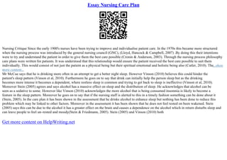 Essay Nursing Care Plan
Nursing Critique Since the early 1900's nurses have been trying to improve and individualise patient care. In the 1970s this became more structured
when the nursing process was introduced by the general nursing council (GNC), (Lloyd, Hancock & Campbell, 2007) .By doing this their intentions
were to try and understand the patient in order to give them the best care possible (Cronin & Anderson, 2003). Through the nursing process philosophy
care plans were written for patients. It was understood that this relationship would ensure the patient received the best care possible to suit them
individually. This would consist of not just the patient as a physical being but their spiritual emotional and holistic being also (Cutler, 2010). The...show
more content...
Mr McCue says that he is drinking more often in an attempt to get a better night sleep. However Vinson (2010) believes this could hinder the
patient's sleep pattern (Vinson et al, 2010). Furthermore he goes on to say that drink can initially help the person sleep but as the drinking
becomes more intense it becomes a dependent, where restless sleep is common and trying to get back to sleep is ineffective (Vinson et al, 2010).
Moreover Stein (2005) agrees and says alcohol has a massive effect on sleep and the distribution of sleep. He acknowledges that alcohol can be
seen as a sedative to some. However like Vinson (2010) acknowledges the more alcohol that is being consumed insomnia is likely to become a
feature in the sleep pattern. Moreover he goes on to say that if the nursing staff is alerted to this in a timely fashion something can be done about it
(Stein, 2005). In the care plan it has been shown in the assessment that he drinks alcohol to enhance sleep but nothing has been done to reduce this
problem which may be linked to other factors. Moreover in the assessment it has been shown that he does not feel rested on been wakened. Stein
(2005) says this can be due to the alcohol it has a greater effect on the brain and causes a dependence on the alcohol which in return disturbs sleep and
can leave people to feel un–rested and moody(Stein & Friedmann, 2005). Stein (2005) and Vinson (2010) both
Get more content on HelpWriting.net
 