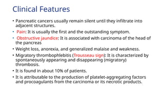 Clinical Features
• Pancreatic cancers usually remain silent until they infiltrate into
adjacent structures.
• Pain: It is usually the first and the outstanding symptom.
• Obstructive jaundice: It is associated with carcinoma of the head of
the pancreas
• Weight loss, anorexia, and generalized malaise and weakness.
• Migratory thrombophlebitis (Trousseau sign): It is characterized by
spontaneously appearing and disappearing (migratory)
thrombosis.
• It is found in about 10% of patients.
• It is attributable to the production of platelet-aggregating factors
and procoagulants from the carcinoma or its necrotic products.
 