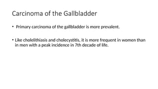 Carcinoma of the Gallbladder
• Primary carcinoma of the gallbladder is more prevalent.
• Like cholelithiasis and cholecystitis, it is more frequent in women than
in men with a peak incidence in 7th decade of life.
 