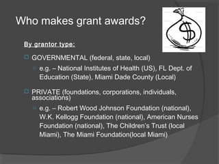 Who makes grant awards?
By grantor type:
 GOVERNMENTAL (federal, state, local)
o e.g. – National Institutes of Health (US), FL Dept. of
Education (State), Miami Dade County (Local)
 PRIVATE (foundations, corporations, individuals,
associations)
o e.g. – Robert Wood Johnson Foundation (national),
W.K. Kellogg Foundation (national), American Nurses
Foundation (national), The Children’s Trust (local
Miami), The Miami Foundation(local Miami)
 
