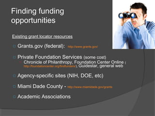 Finding funding
opportunities
Existing grant locator resources
□ Grants.gov (federal): http://www.grants.gov/
□ Private Foundation Services (some cost)
o Chronicle of Philanthropy, Foundation Center Online (
http://foundationcenter.org/findfunders/), Guidestar, general web
□ Agency-specific sites (NIH, DOE, etc)
□ Miami Dade County - http://www.miamidade.gov/grants
□ Academic Associations
 