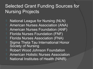 Selected Grant Funding Sources for
Nursing Projects
 National League for Nursing (NLN)
 American Nurses Association (ANA)
 American Nurses Foundation (ANF)
 Florida Nurses Foundation (FNF)
 Florida Nurses Association (FNA)
 Sigma Theta Tau International Honor
Society of Nursing
 Robert Wood Johnson Foundation
 American Holistic Nurses Association
 National Institutes of Health (NINR)
 