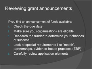 Reviewing grant announcements
If you find an announcement of funds available:
1. Check the due date
2. Make sure you (organization) are eligible
3. Research the funder to determine your chances
of success
4. Look at special requirements like “match”,
partnerships, evidence-based practices (EBP)
5. Carefully review application elements
 
