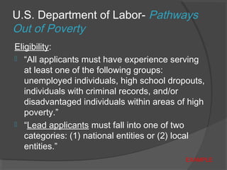U.S. Department of Labor- Pathways
Out of Poverty
Eligibility:
 “All applicants must have experience serving
at least one of the following groups:
unemployed individuals, high school dropouts,
individuals with criminal records, and/or
disadvantaged individuals within areas of high
poverty.”
 “Lead applicants must fall into one of two
categories: (1) national entities or (2) local
entities.”
EXAMPLE
 