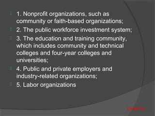  1. Nonprofit organizations, such as
community or faith-based organizations;
 2. The public workforce investment system;
 3. The education and training community,
which includes community and technical
colleges and four-year colleges and
universities;
 4. Public and private employers and
industry-related organizations;
 5. Labor organizations
EXAMPLE
 