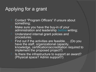 Applying for a grant
 Contact “Program Officers” if unsure about
something;
 Make sure you have the buy-in of your
administration and leadership before writing;
 Understand internal grant policies and
procedures;
 Find out if the activities are feasible. . . (Do you
have the staff, organizational capacity,
knowledge, certification/accreditation required to
implement the proposed project?)
 Is there the infrastructure to support an award?
(Physical space? Admin support?)
 