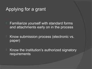 Applying for a grant
 Familiarize yourself with standard forms
and attachments early on in the process
 Know submission process (electronic vs.
paper)
 Know the institution’s authorized signatory
requirements
 