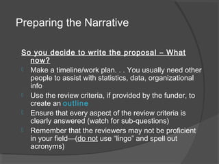 Preparing the Narrative
So you decide to write the proposal – What
now?
 Make a timeline/work plan. . . You usually need other
people to assist with statistics, data, organizational
info
 Use the review criteria, if provided by the funder, to
create an outline
 Ensure that every aspect of the review criteria is
clearly answered (watch for sub-questions)
 Remember that the reviewers may not be proficient
in your field—(do not use “lingo” and spell out
acronyms)
 