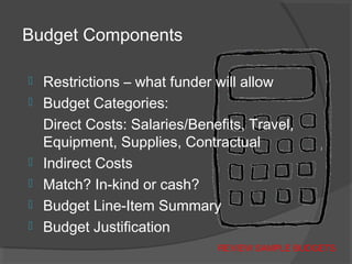 Budget Components
 Restrictions – what funder will allow
 Budget Categories:
Direct Costs: Salaries/Benefits, Travel,
Equipment, Supplies, Contractual
 Indirect Costs
 Match? In-kind or cash?
 Budget Line-Item Summary
 Budget Justification
REVIEW SAMPLE BUDGETS
 