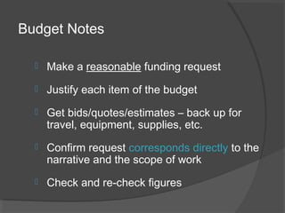Budget Notes
 Make a reasonable funding request
 Justify each item of the budget
 Get bids/quotes/estimates – back up for
travel, equipment, supplies, etc.
 Confirm request corresponds directly to the
narrative and the scope of work
 Check and re-check figures
 