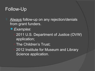 Follow-Up
 Always follow-up on any rejection/denials
from grant funders.
Examples:
○ 2011 U.S. Department of Justice (OVW)
application;
○ The Children’s Trust;
○ 2012 Institute for Museum and Library
Science application.
 