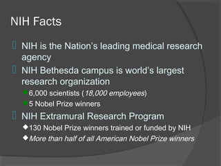 NIH Facts
 NIH is the Nation’s leading medical research
agency
 NIH Bethesda campus is world’s largest
research organization
6,000 scientists (18,000 employees)
5 Nobel Prize winners
 NIH Extramural Research Program
130 Nobel Prize winners trained or funded by NIH
More than half of all American Nobel Prize winners
 