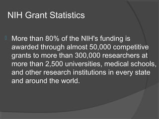 NIH Grant Statistics
 More than 80% of the NIH's funding is
awarded through almost 50,000 competitive
grants to more than 300,000 researchers at
more than 2,500 universities, medical schools,
and other research institutions in every state
and around the world.
 