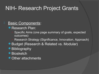 NIH- Research Project Grants
 Basic Components:
Research Plan:
○ Specific Aims (one page summary of goals, expected
outcomes)
○ Research Strategy (Significance, Innovation, Approach)
Budget (Research & Related vs. Modular)
Bibliography
Biosketch
Other attachments
 