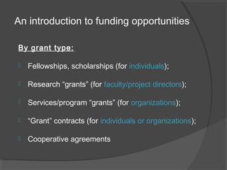 An introduction to funding opportunities
By grant type:
 Fellowships, scholarships (for individuals);
 Research “grants” (for faculty/project directors);
 Services/program “grants” (for organizations);
 “Grant” contracts (for individuals or organizations);
 Cooperative agreements
 