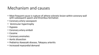 Mechanism and causes
• Most frequent cause is rupture of athero sclerotic lesion within coronary wall
with subsequent spasm and thrombus formation
• Coronary artery vasospasm
• Ventricular hypertrophy
• Hypoxia
• Coronary artery emboli
• Cocaine
• Coronary anomalies
• Aortic dissection
• Pediatrics Kawasaki disease, Takayasu arteritis
• Increased myocardial demand
 