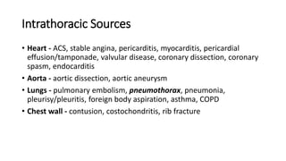 Intrathoracic Sources
• Heart - ACS, stable angina, pericarditis, myocarditis, pericardial
effusion/tamponade, valvular disease, coronary dissection, coronary
spasm, endocarditis
• Aorta - aortic dissection, aortic aneurysm
• Lungs - pulmonary embolism, pneumothorax, pneumonia,
pleurisy/pleuritis, foreign body aspiration, asthma, COPD
• Chest wall - contusion, costochondritis, rib fracture
 