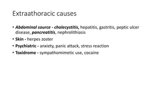 Extraathoracic causes
• Abdominal source - cholecystitis, hepatitis, gastritis, peptic ulcer
disease, pancreatitis, nephrolithiasis
• Skin - herpes zoster
• Psychiatric - anxiety, panic attack, stress reaction
• Toxidrome - sympathomimetic use, cocaine
 
